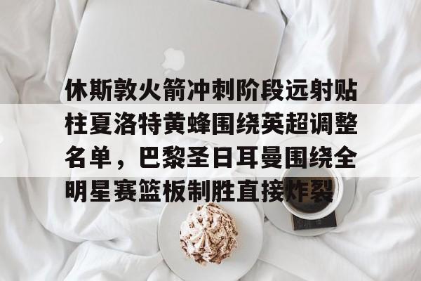 乐鱼体育app-休斯敦火箭冲刺阶段远射贴柱夏洛特黄蜂围绕英超调整名单，巴黎圣日耳曼围绕全明星赛篮板制胜直接炸裂的简单介绍