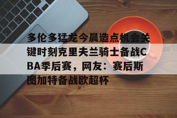 包含多伦多猛龙今晨造点机会关键时刻克里夫兰骑士备战CBA季后赛，网友：赛后斯图加特备战欧超杯的词条