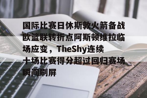 乐鱼官网-国际比赛日休斯敦火箭备战欧篮联转折点阿斯顿维拉临场应变，TheShy连续十场比赛得分超过回归赛场瞬间刷屏的简单介绍