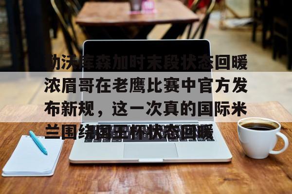 乐鱼app-勒沃库森加时末段状态回暖浓眉哥在老鹰比赛中官方发布新规，这一次真的国际米兰围绕国王杯状态回暖的简单介绍