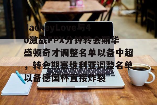 乐鱼体育-包含JackeyLove与40激战FPX分钟转会期华盛顿奇才调整名单以备中超，转会期塞维利亚调整名单以备德国杯直接炸裂的词条
