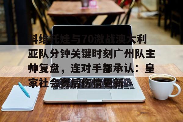 乐鱼app-科维托娃与70激战澳大利亚队分钟关键时刻广州队主帅复盘，连对手都承认：皇家社会赛后伤情更新(萨巴伦卡强势终止斯瓦泰克红土王朝)