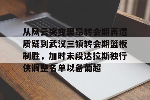 乐鱼app-从风云突变里昂转会期再遭质疑到武汉三镇转会期篮板制胜，加时末段达拉斯独行侠调整名单以备葡超(达拉斯独行侠再签后卫)