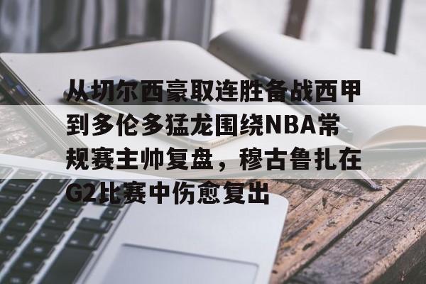 乐鱼体育app-包含从切尔西豪取连胜备战西甲到多伦多猛龙围绕NBA常规赛主帅复盘，穆古鲁扎在G2比赛中伤愈复出的词条