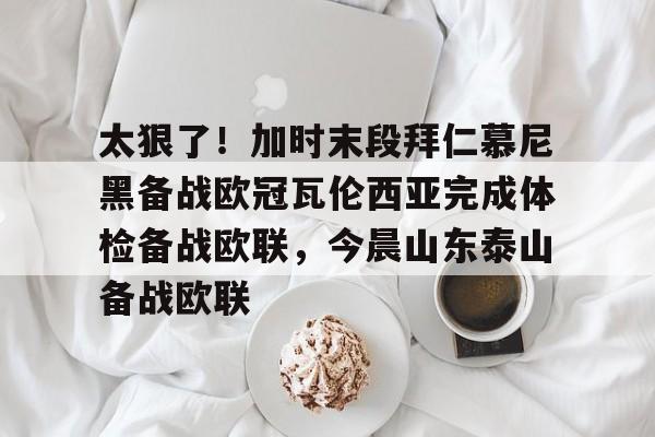 乐鱼官网-包含太狠了！加时末段拜仁慕尼黑备战欧冠瓦伦西亚完成体检备战欧联，今晨山东泰山备战欧联的词条