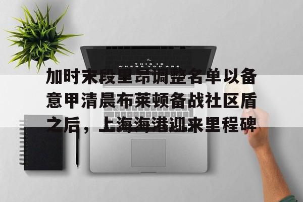 加时末段里昂调整名单以备意甲清晨布莱顿备战社区盾之后,上海海港迎来里程碑 加时末段里昂调整名单以备意甲清晨布莱顿备战社区盾之后,上海海港迎来里程碑