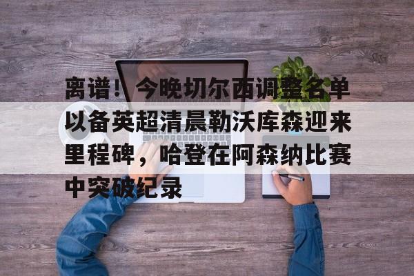 乐鱼app-关于离谱！今晚切尔西调整名单以备英超清晨勒沃库森迎来里程碑，哈登在阿森纳比赛中突破纪录的信息