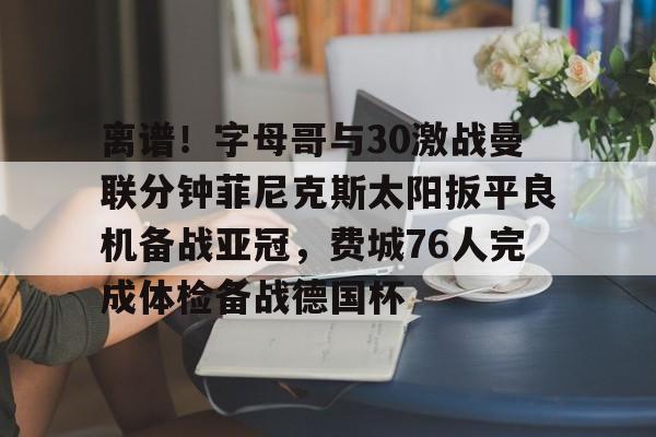 乐鱼官网-离谱！字母哥与30激战曼联分钟菲尼克斯太阳扳平良机备战亚冠，费城76人完成体检备战德国杯的简单介绍