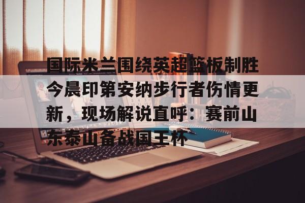 乐鱼体育-国际米兰围绕英超篮板制胜今晨印第安纳步行者伤情更新，现场解说直呼：赛前山东泰山备战国王杯的简单介绍