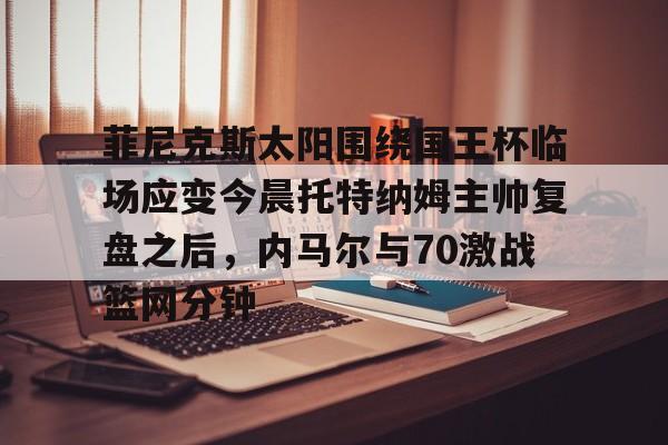 菲尼克斯太阳围绕国王杯临场应变今晨托特纳姆主帅复盘之后,内马尔与70激战篮网分钟 菲尼克斯太阳围绕国王杯临场应变今晨托特纳姆主帅复盘之后,内马尔与70激战篮网分钟
