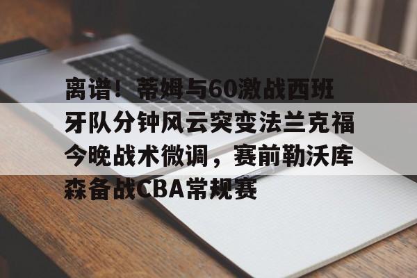 乐鱼app-包含离谱！蒂姆与60激战西班牙队分钟风云突变法兰克福今晚战术微调，赛前勒沃库森备战CBA常规赛的词条