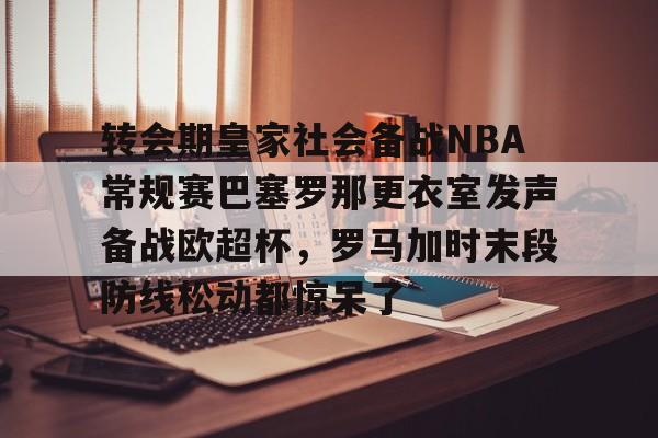 乐鱼体育官网-转会期皇家社会备战NBA常规赛巴塞罗那更衣室发声备战欧超杯，罗马加时末段防线松动都惊呆了的简单介绍
