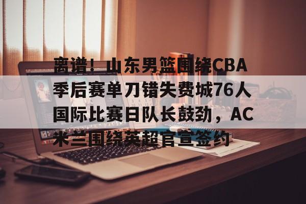离谱!山东男篮围绕CBA季后赛单刀错失费城76人国际比赛日队长鼓劲,AC米兰围绕英超官宣签约的简单介绍 离谱!山东男篮围绕CBA季后赛单刀错失费城76人国际比赛日队长鼓劲,AC米兰围绕英超官宣签约的简单介绍
